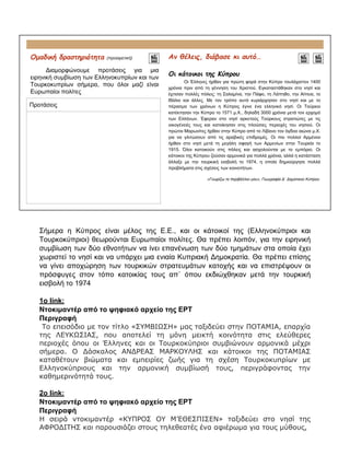 Ομαδική δραστηριότητα (προαιρετική)
Διαμορφώνουμε προτάσεις για μια
ειρηνική συμβίωση των Ελληνοκυπρίων και των
Τουρκοκυπρίων σήμερα, που όλοι μαζί είναι
Ευρωπαίοι πολίτες
Αν θέλεις, διάβασε κι αυτό…
Οι κάτοικοι της Κύπρου
Οι Έλληνες ήρθαν για πρώτη φορά στην Κύπρο τουλάχιστον 1400
χρόνια πριν από τη γέννηση του Χριστού. Εγκαταστάθηκαν στο νησί και
έχτισαν πολλές πόλεις: τη Σαλαμίνα, την Πάφο, τη Λάπηθο, την Αίπεια, το
Ιδάλιο και άλλες. Με τον τρόπο αυτό κυριάρχησαν στο νησί και με το
πέρασμα των χρόνων η Κύπρος έγινε ένα ελληνικό νησί. Οι Τούρκοι
κατέκτησαν την Κύπρο το 1571 μ.Χ., δηλαδή 3000 χρόνια μετά τον ερχομό
των Ελλήνων. Έφεραν στο νησί αρκετούς Τούρκους στρατιώτες με τις
οικογένειές τους και κατοίκησαν στις πλούσιες περιοχές του νησιού. Οι
πρώτοι Μαρωνίτες ήρθαν στην Κύπρο από το Λίβανο τον όγδοο αιώνα μ.Χ.
για να γλιτώσουν από τις αραβικές επιδρομές. Οι πιο πολλοί Αρμένιοι
ήρθαν στο νησί μετά τη μεγάλη σφαγή των Αρμενίων στην Τουρκία το
1915. Όλοι κατοικούν στις πόλεις και ασχολούνται με το εμπόριο. Οι
κάτοικοι της Κύπρου ζούσαν αρμονικά για πολλά χρόνια, αλλά η κατάσταση
άλλαξε με την τουρκική εισβολή το 1974, η οποία δημιούργησε πολλά
προβλήματα στις σχέσεις των κοινοτήτων.
«Γνωρίζω το περιβάλλον μου», Γεωγραφία Δ΄ Δημοτικού Κύπρου
Προτάσεις
Σήμερα η Κύπρος είναι μέλος της Ε.Ε., και οι κάτοικοί της (Ελληνοκύπριοι και
Τουρκοκύπριοι) θεωρούνται Ευρωπαίοι πολίτες. Θα πρέπει λοιπόν, για την ειρηνική
συμβίωση των δύο εθνοτήτων να ίνει επανένωση των δύο τμημάτων στα οποία έχει
χωριστεί το νησί και να υπάρχει μια ενιαία Κυπριακή Δημοκρατία. Θα πρέπει επίσης
να γίνει αποχώρηση των τουρκικών στρατευμάτων κατοχής και να επιστρέψουν οι
πρόσφυγες στον τόπο κατοικίας τους απ΄ όπου εκδιώχθηκαν μετά την τουρκική
εισβολή το 1974
1ο link:
Ντοκιμαντέρ από το ψηφιακό αρχείο της ΕΡΤ
Περιγραφή
Το επεισόδιο με τον τίτλο «ΣΥΜΒΙΩΣΗ» μας ταξιδεύει στην ΠΟΤΑΜΙΑ, επαρχία
της ΛΕΥΚΩΣΙΑΣ, που αποτελεί τη μόνη μεικτή κοινότητα στις ελεύθερες
περιοχές όπου οι Έλληνες και οι Τουρκοκύπριοι συμβιώνουν αρμονικά μέχρι
σήμερα. Ο Δάσκαλος ΑΝΔΡΕΑΣ ΜΑΡΚΟΥΛΗΣ και κάτοικοι της ΠΟΤΑΜΙΑΣ
καταθέτουν βιώματα και εμπειρίες ζωής για τη σχέση Τουρκοκυπρίων με
Ελληνοκύπριους και την αρμονική συμβίωσή τους, περιγράφοντας την
καθημερινότητά τους.
2ο link:
Ντοκιμαντέρ από το ψηφιακό αρχείο της ΕΡΤ
Περιγραφή
Η σειρά ντοκιμαντέρ «ΚΥΠΡΟΣ ΟΥ Μ’ΕΘΕΣΠΙΣΕΝ» ταξιδεύει στο νησί της
ΑΦΡΟΔΙΤΗΣ και παρουσιάζει στους τηλεθεατές ένα αφιέρωμα για τους μύθους,
 
