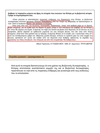 Τετράδιο εργασιών - Δραστηριότητα 1η
Διάβασε το παρακάτω κείμενο και βρες τα στοιχεία που ενώνουν την Κύπρο με τη βυζαντινή ιστορία.
Γράψε τα συμπεράσματά σου.
«Όταν γίνονταν οι αλλεπάλληλες πειρατικές επιδρομές των Σαρακηνών στην Κύπρο, οι βυζαντινοί
αυτοκράτορες έστελναν ηρωικούς Έλληνες πολεμάρχους από τον Ταύρο της Μικρασίας να προστατέψουν το
νησί. Ήταν οι λεγόμενοι Ακρίτες που φύλαγαν τα σύνορα.
Όταν ένας από τους πιο δυνατούς παλικαράδες Σαρακηνούς, ύστερ’ από φοβερή μάχη με το Διγενή,
βγήκε νικημένος, για να σωθεί από του Ακρίτα τα χέρια, μπήκε σ’ ένα πλεούμενο και τράβηξε για την Κύπρο,
απ’ όπου θα πήγαινε στη Συρία. Ο Διγενής τον πήρε στο κατόπι και βγήκε στην Κερύνεια. Κι ότι κόντευε να τον
προφτάσει, βλέπει ξαφνικά να ορθώνεται μπροστά του ένα πελώριο βουνό, που δεν ήταν από πέτρα
φτιαγμένο, αλλά ήταν τόσο μαλακό σαν το προζύμι. Ο Διγενής θέλησε να το ανεβεί, για ν’ αγναντέψει πίσω απ’
αυτό τον καταδιωκόμενο εχθρό του. Βάζοντας μεγάλη δύναμη, απλώνει το τεράστιο χέρι του στην κορφή του
βουνού, αρπάζεται απ’ αυτήν και πηδάει από την Κερύνεια στην Κυθρέα, αφήνοντας τα σημάδια της
χερούκλας του πάνω στο βουνό, που πέτρωσε και από τότε ονομάστηκε Πενταδάχτυλος».
Αθηνά Ταρσούλη, Η ΓΛΩΣΣΑ ΜΟΥ, 1995, Στ΄ Δημοτικού, ΤΡΙΤΟ ΜΕΡΟΣ
Από αυτά τα στοιχεία διαπιστώνουμε ότι στα χρόνια της Βυζαντινής Αυτοκρατορίας, η
Κύπρος αποτελούσε αναπόσπαστο κομμάτι της και οι Βυζαντινοί Αυτοκράτορες
προστάτευαν το νησί από τις πειρατικές επιδρομές και γενικότερα από τους κινδύνους
που το απειλούσαν.
 