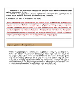 Τετράδιο εργασιών - Δραστηριότητα 2η
Η Αφροδίτη, η θεά της ομορφιάς, επονομάζεται Αφροδίτη Παφία, επειδή ένα πολύ σημαντικό
ιερό της βρίσκεται στην Κύπρο.
Στον κόλπο της Αμμοχώστου η περιοχή της Σαλαμίνας κατοικήθηκε στην αρχαιότητα από τον
Τεύκρο, γιο του Τελαμώνα, βασιλιά της νήσου Σαλαμίνας του Σαρωνικού.
Τι παρατηρείς από αυτές τις πληροφορίες που πήρες;
...............................................................................................................................................................................
...............................................................................................................................................................................
...............................................................................................................................................................................
...............................................................................................................................................................................
...............................................................................................................................................................................
...............................................................................................................................................................................
...............................................................................................................................................................................
...............................................................................................................................................................................
...............................................................................................................................................................................
Από τις πληροφορίες αυτές διαπιστώνουμε τους δεσμούς μεταξύ της Ελλάδας και της Κύπρου στο
πέρασμα των αιώνων. Θα δούμε για παράδειγμα ότι η Αφροδίτη, η θεά της ομορφιάς, λατρευόταν
εξίσου και στην Ελλάδα και στην Κύπρο. Εκτός όμως από τους κοινούς θεούς, βλέπουμε ότι ο γιος
του Έλληνα βασιλιά της Σαλαμίνας Τελαμώνα, ο Τεύκρος, ίδρυσε στον κόλπο της Αμμοχώστου
ομώνυμη πόλη με το βασίλειο του πατέρα του, δείχνοντας ουσιαστικά ότι Έλληνες Κύπριοι είναι
ένας λαός με κοινά χαρακτηριστικά από την αρχαιότητα μέχρι στης μέρες μας
Από τις πληροφορίες αυτές διαπιστώνουμε τους δεσμούς μεταξύ της Ελλάδας και της
Κύπρου στο πέρασμα των αιώνων. Θα δούμε για παράδειγμα ότι η Αφροδίτη, η θεά
της ομορφιάς, λατρευόταν εξίσου και στην Ελλάδα και στην Κύπρο. Εκτός όμως από
τους κοινούς θεούς, βλέπουμε ότι ο γιος του Έλληνα βασιλιά της Σαλαμίνας
Τελαμώνα, ο Τεύκρος, ίδρυσε στον κόλπο της Αμμοχώστου ομώνυμη πόλη με το
βασίλειο του πατέρα του, δείχνοντας ουσιαστικά ότι Έλληνες Κύπριοι είναι ένας λαός
με κοινά χαρακτηριστικά από την αρχαιότητα μέχρι στης μέρες μας.
 