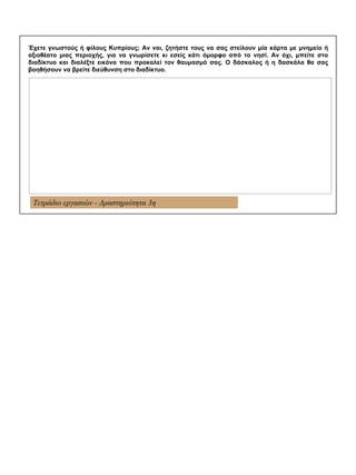 Τετράδιο εργασιών - Δραστηριότητα 3η
Έχετε γνωστούς ή φίλους Κυπρίους; Αν ναι, ζητήστε τους να σας στείλουν μία κάρτα με μνημείο ή
αξιοθέατο μιας περιοχής, για να γνωρίσετε κι εσείς κάτι όμορφο από το νησί. Αν όχι, μπείτε στο
διαδίκτυο και διαλέξτε εικόνα που προκαλεί τον θαυμασμό σας. Ο δάσκαλος ή η δασκάλα θα σας
βοηθήσουν να βρείτε διεύθυνση στο διαδίκτυο.
 