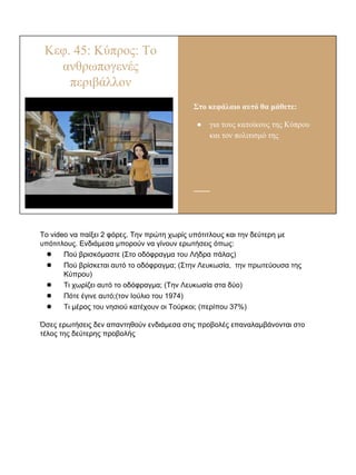 Κεφ. 45: Κύπρος: Το
ανθρωπογενές
περιβάλλον
Στο κεφάλαιο αυτό θα μάθετε:
● για τους κατοίκους της Κύπρου
και τον πολιτισμό της
Το video να παίξει 2 φόρες. Την πρώτη χωρίς υπότιτλους και την δεύτερη με
υπότιτλους. Ενδιάμεσα μπορούν να γίνουν ερωτήσεις όπως:
● Πού βρισκόμαστε (Στο οδόφραγμα του Λήδρα πάλας)
● Πού βρίσκεται αυτό το οδόφραγμα; (Στην Λευκωσία, την πρωτεύουσα της
Κύπρου)
● Τι χωρίζει αυτό το οδόφραγμα; (Την Λευκωσία στα δύο)
● Πότε έγινε αυτό;(τον Ιούλιο του 1974)
● Τι μέρος του νησιού κατέχουν οι Τούρκοι; (περίπου 37%)
Όσες ερωτήσεις δεν απαντηθούν ενδιάμεσα στις προβολές επαναλαμβάνονται στο
τέλος της δεύτερης προβολής
 