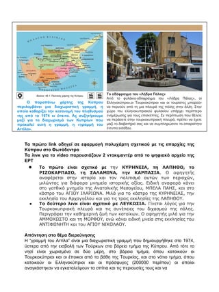 Ο παραπάνω χάρτης της Κύπρου
περιλαμβάνει μια διαχωριστική γραμμή, η
οποία καθορίζει την κατανομή του πληθυσμού
της από το 1974 κι έπειτα. Ας συζητήσουμε
μαζί για το διαχωρισμό των Κυπρίων που
προκαλεί αυτή η γραμμή, η «γραμμή του
Αττίλα».
Εικόνα: 45.1: Πολιτικός χάρτης της Kύπρου
Το οδόφραγμα του «Λήδρα Πάλας»
Από το φυλάκιο-οδόφραγμα του «Λήδρα Πάλας», οι
Ελληνοκύπριοι,οι Τουρκοκύπριοι και οι τουρίστες μπορούν
να περνούν από τη μια πλευρά της πόλης στην άλλη. Στον
χώρο του ελληνοκυπριακού φυλακίου υπάρχει περίπτερο
ενημέρωσης για τους επισκέπτες. Σε περίπτωση που θέλετε
να περάσετε στην τουρκοκυπριακή πλευρά, πρέπει να έχετε
μαζί το διαβατήριό σας και να συμπληρώσετε το απαραίτητο
έντυπο εισόδου.
Το πρώτο link οδηγεί σε εφαρμογή πολυχάρτη σχετικού με τις επαρχίες της
Κύπρου στο Φωτόδεντρο
Τα λινκ για τα video παρουσιάζουν 2 ντοκιμαντέρ από το ψηφιακό αρχείο της
ΕΡΤ
● Το πρώτο είναι σχετικό με την ΚΥΡΗΝΕΙΑ, τη ΛΑΠΗΘΟ, το
ΡΙΖΟΚΑΡΠΑΣΟ, τη ΣΑΛΑΜΙΝΑ, την ΚΑΡΠΑΣΙΑ. Ο αφηγητής
αναφέρεται στην ιστορία και τον πολιτισμό αυτών των περιοχών,
μιλώντας για διάφορα μνημεία ιστορικής αξίας. Ειδική αναφορά κάνει
στο γοτθικό μνημείο της Ανατολικής Μεσογείου, ΜΠΕΛΑ ΠΑΗΣ, και στο
κάστρο του ΑΓΙΟΥ ΙΛΑΡΙΩΝΑ. Μιλά για το κάστρο της ΚΥΡΗΝΕΙΑΣ, την
εκκλησία του Αρχαγγέλου και για τις τρεις εκκλησίες της ΛΑΠΗΘΟΥ.
● Το δεύτερο λινκ είναι σχετικό με ΛΕΥΚΩΣΙΑ. Γίνεται λόγος για την
Τουρκοκυπριακή πλευρά και τις συνέπειες του διχασμού της πόλης.
Περιγράφει την καθημερινή ζωή των κατοίκων. Ο αφηγητής μιλά για την
ΑΜΜΟΧΩΣΤΟ και τη ΜΟΡΦΟΥ, ενώ κάνει ειδική μνεία στις εκκλησίες του
ΑΝΤΙΦΩΝΗΤΗ και του ΑΓΙΟΥ ΝΙΚΟΛΑΟΥ.
Απάντηση στο θέμα διερεύνησης
Η “γραμμή του Αττίλα” είναι μια διαχωριστική γραμμή που δημιουργήθηκε στο 1974,
ύστερα από την εισβολή των Τούρκων στο βόρειο τμήμα της Κύπρου. Από τότε το
νησί είναι χωρισμένο σε δύο μέρη, στο βόρειο τμήμα, όπου κατοικούν οι
Τουρκοκύπριοι και οι έποικοι από τα βάθη της Τουρκίας, και στο νότιο τμήμα, όπου
κατοικούν οι Ελληνοκύπριοι και οι πρόσφυγες (200000 περίπου) οι οποίοι
αναγκάστηκαν να εγκαταλείψουν τα σπίτια και τις περιουσίες τους και να
 