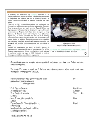 Η σύνθεση του πληθυσμού της Κύπρου συνδέεται με τη
μακραίωνη πολιτική ιστορία του νησιού. Επηρεάζεται μάλιστα από
τη μορφολογία του εδάφους και από τις πολιτικές εξελίξεις, οι
οποίες επικράτησαν στο νησί τα τελευταία 26 χρόνια του 20ού
αιώνα.
Πριν από το 1974 το μεγαλύτερο μέρος του πληθυσμού της
Κύπρου ήταν οι Ελληνοκύπριοι, απόγονοι των αρχαίων Ελλήνων.
Αυτοί εγκαταστάθηκαν στο νησί μετά τον Τρωικό Πόλεμο και
δημιούργησαν πόλεις σε όλη την έκταση του νησιού. Στο νησί
κατοικούσαν και Τούρκοι, πολύ λίγοι όμως σε σχέση με τους
Έλληνες. Οι Τούρκοι αυτοί ήταν απόγονοι των Οθωμανών
στρατιωτών, οι οποίοι κατέλαβαν το νησί το 1571. Επίσης
κατοικούσαν και οι Μαρωνίτες που ήρθαν από τη γειτονική Συρία
και τον Λίβανο, οι Αρμένιοι, απόγονοι μεταναστών που έφθασαν
στη Κύπρο την εποχή του Βυζαντίου και οι Λατίνοι, απόγονοι των
Φράγκων, των Βενετών και των Γενοβέζων που κατέκτησαν το
νησί.
Εξαιτίας της γεωγραφικής της θέσης, η Κύπρος γνώρισε τη
φραγκοκρατία, τη βενετοκρατία και την τουρκοκρατία. Το 1878 η
Τουρκία παραχώρησε την Κύπρο στην Αγγλία, η οποία κράτησε
το νησί στην κατοχή της μέχρι το 1960, έτος κατά το οποίο η
Κύπρος ανακηρύχθηκε σε ανεξάρτητη δημοκρατία.
Τηλλυρκώτισσα
Παραδοσιακός κυπριακός χορός
Εκτέλεση του τραγουδιού από την Δόμνα Σαμίου.
Στην περιγραφή υπάρχουν οι στίχοι.
Περισσότερα για την ιστορία του τραγουδιού υπάρχουν στο λινκ που βρίσκεται στην
κάτω δεξιά γωνία
Το τραγούδι, που μπορεί να δοθεί και σαν δραστηριότητα είναι από αυτά που
περιέχουν ένα κρυμμένο μήνυμα,
έτσι ενώ οι στίχοι που τραγουδιούνται είναι: αν
αφαιρεθούν οι επαναλήψεις
οι στίχοι είναι:
Εσέ Ε-βερεβέ-ναν Εσέ Εναν
Ά-βαραβά-στρον Άστρον
Τσε Εν-βερέ Μιτσίν Τσε Εν
Μιτσίν
Μες Στους-βουρουβούς Μες
Στους
Εφτά-βαραβά Πλανή-βιριβί-τες Εφτά
Πλανήτες
Μα-βαρά-βρομά-βαρά-τα Μου.
Μαβρομάτα Μου.
Τρια λα λα λα λα λα λα
 