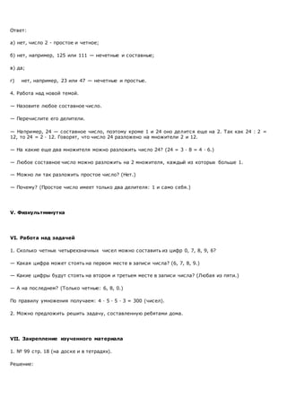 Ответ:
а) нет, число 2 - простое и четное;
б) нет, например, 125 или 111 — нечетные и составные;
в) да;
г) нет, например, 23 или 47 — нечетные и простые.
4. Работа над новой темой.
— Назовите любое составное число.
— Перечислите его делители.
— Например, 24 — составное число, поэтому кроме 1 и 24 оно делится еще на 2. Так как 24 : 2 =
12, то 24 = 2 · 12. Говорят, что число 24 разложено на множители 2 и 12.
— На какие еще два множителя можно разложить число 24? (24 = 3 · 8 = 4 · 6.)
— Любое составное число можно разложить на 2 множителя, каждый из которых больше 1.
— Можно ли так разложить простое число? (Нет.)
— Почему? (Простое число имеет только два делителя: 1 и само себя.)
V. Физкультминутка
VI. Работа над задачей
1. Сколько четных четырехзначных чисел можно составить из цифр 0, 7, 8, 9, 6?
— Какая цифра может стоять на первом месте в записи числа? (6, 7, 8, 9.)
— Какие цифры будут стоять на втором и третьем месте в записи числа? (Любая из пяти.)
— А на последнем? (Только четные: 6, 8, 0.)
По правилу умножения получаем: 4 · 5 · 5 · 3 = 300 (чисел).
2. Можно предложить решить задачу, составленную ребятами дома.
VII. Закрепление изученного материала
1. № 99 стр. 18 (на доске и в тетрадях).
Решение:
 
