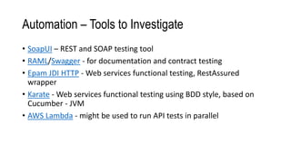 Automation – Tools to Investigate
• SoapUI – REST and SOAP testing tool
• RAML/Swagger - for documentation and contract testing
• Epam JDI HTTP - Web services functional testing, RestAssured
wrapper
• Karate - Web services functional testing using BDD style, based on
Cucumber - JVM
• AWS Lambda - might be used to run API tests in parallel
 