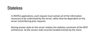 Stateless
In RESTful applications, each request must contain all of the information
necessary to be understood by the server, rather than be dependent on the
server remembering prior requests.
Storing session state on the server violates the stateless constraint of the REST
architecture. So the session state must be handled entirely by the client.
 
