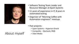 About myself
• Software Testing Team Leader and
Resource Manager at Epam Systems
• 11 years of experience in IT, 8 years in
automated testing
• Organizer of “Morning Coffee with
Automation engineers” meetups
• Past projects:
• Epam Systems – Hyperion-Oracle
• CompatibL – Sberbank, RMB
• Viber Media
 