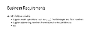 Business Requirements
A calculation service
• Support math operations such as +, -, /, * with integer and float numbers
• Support converting numbers from decimal to hex and binary
• etc.
 