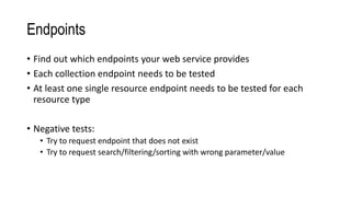 Endpoints
• Find out which endpoints your web service provides
• Each collection endpoint needs to be tested
• At least one single resource endpoint needs to be tested for each
resource type
• Negative tests:
• Try to request endpoint that does not exist
• Try to request search/filtering/sorting with wrong parameter/value
 