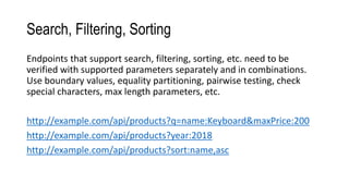 Search, Filtering, Sorting
Endpoints that support search, filtering, sorting, etc. need to be
verified with supported parameters separately and in combinations.
Use boundary values, equality partitioning, pairwise testing, check
special characters, max length parameters, etc.
http://example.com/api/products?q=name:Keyboard&maxPrice:200
http://example.com/api/products?year:2018
http://example.com/api/products?sort:name,asc
 