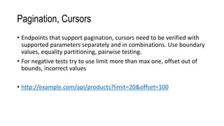 Pagination, Cursors
• Endpoints that support pagination, cursors need to be verified with
supported parameters separately and in combinations. Use boundary
values, equality partitioning, pairwise testing.
• For negative tests try to use limit more than max one, offset out of
bounds, incorrect values
• http://example.com/api/products?limit=20&offset=100
 