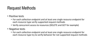 Request Methods
• Positive tests
• For each collection endpoint and at least one single resource endpoint for
each resource type verify supported request methods
• Verify concurrent access to resources (DELETE and GET for example)
• Negative tests
• For each collection endpoint and at least one single resource endpoint for
each resource type try to verify behavior for not supported request methods
 