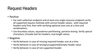 Request Headers
• Positive
• For each collection endpoint and at least one single resource endpoint verify
all supported request methods with correct header values - with required
headers only first, then with verifying optional ones one at a time and
combinations.
• Use boundary values, equivalence partitioning, pairwise testing. Verify special
characters, Unicode text for headers, max length values.
• Negative
• Verify behavior in case of missing required header, one at a time
• Verify behavior in case of wrong/unsupported/empty header value
• Verify behavior in case of not supported header
 