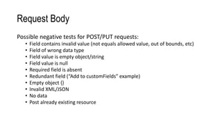 Request Body
Possible negative tests for POST/PUT requests:
• Field contains invalid value (not equals allowed value, out of bounds, etc)
• Field of wrong data type
• Field value is empty object/string
• Field value is null
• Required field is absent
• Redundant field (“Add to customFields” example)
• Empty object {}
• Invalid XML/JSON
• No data
• Post already existing resource
 