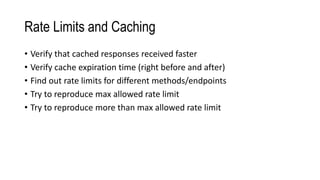 Rate Limits and Caching
• Verify that cached responses received faster
• Verify cache expiration time (right before and after)
• Find out rate limits for different methods/endpoints
• Try to reproduce max allowed rate limit
• Try to reproduce more than max allowed rate limit
 
