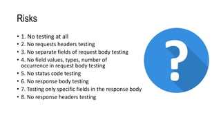 Risks
• 1. No testing at all
• 2. No requests headers testing
• 3. No separate fields of request body testing
• 5. No status code testing
• 6. No response body testing
• 8. No response headers testing
• 4. No field values, types, number of
occurrence in request body testing
• 7. Testing only specific fields in the response body
 