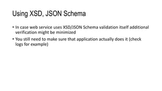 Using XSD, JSON Schema
• In case web service uses XSD/JSON Schema validation itself additional
verification might be minimized
• You still need to make sure that application actually does it (check
logs for example)
 