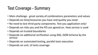 Test Coverage - Summary
• Main challenge - great variety of combinations parameters and values
• Depends on time/resources you have and quality you need
• No need to test third-party components. Test you application only!
• Depends on risks you and the PO are agreed on. How service is used
• Depends on trusted boundaries
• Depends on additional verification using XSD, JSON Schema by the
service
• Depends on automated testing, parallel tests execution
• Depends on unit, UI tests coverage
 