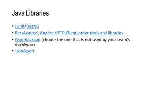 Java Libraries
• JUnit/TestNG
• RestAssured, Apache HTTP Client, other tools and libraries
• Gson/Jackson (choose the one that is not used by your team’s
developers
• JsonAssert
 