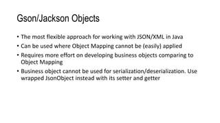 Gson/Jackson Objects
• The most flexible approach for working with JSON/XML in Java
• Can be used where Object Mapping cannot be (easily) applied
• Requires more effort on developing business objects comparing to
Object Mapping
• Business object cannot be used for serialization/deserialization. Use
wrapped JsonObject instead with its setter and getter
 