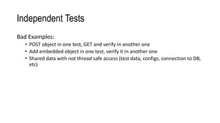 Independent Tests
Bad Examples:
• POST object in one test, GET and verify in another one
• Add embedded object in one test, verify it in another one
• Shared data with not thread safe access (test data, configs, connection to DB,
etc)
 
