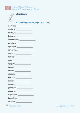 σελ.
732
Βοήθημα Γλώσσας Στ΄ Δημοτικού
Ενότητα 15 [Κινηματογράφος – Θέατρο]
Έκδοση taexeiola Λυμπεροπούλου Βασιλική
Ασκήσεις:
1. Να συλλαβίσετε τις παρακάτω λέξεις.
εκκλησία: ________________
εισβολή: ________________
θαλπωρή: ________________
Ιωάννινα: ________________
διαβασμένος: ________________
μαγνήτης: ________________
αρνούμαι: ________________
οινόπνευμα: ________________
ωοθήκη: ________________
τέτοιος: ________________
ποιος: ________________
δραχμή: ________________
έχτισα: ________________
αηδόνι: ________________
ηλιακός: ________________
κελαηδώ: ________________
παύση: ________________
άσπρος: ________________
μπανιέρα: ________________
κόκκινος: ________________
ευχαριστώ: ________________
βρεγμένος: ________________
αστραπή: ________________
 