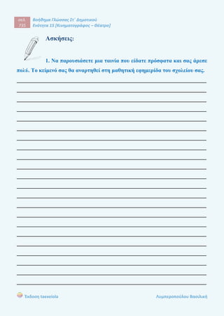 σελ.
735
Βοήθημα Γλώσσας Στ΄ Δημοτικού
Ενότητα 15 [Κινηματογράφος – Θέατρο]
Έκδοση taexeiola Λυμπεροπούλου Βασιλική
Ασκήσεις:
1. Να παρουσιάσετε μια ταινία που είδατε πρόσφατα και σας άρεσε
πολύ. Το κείμενό σας θα αναρτηθεί στη μαθητική εφημερίδα του σχολείου σας.
____________________________________________________________________
____________________________________________________________________
____________________________________________________________________
____________________________________________________________________
____________________________________________________________________
____________________________________________________________________
____________________________________________________________________
____________________________________________________________________
____________________________________________________________________
____________________________________________________________________
____________________________________________________________________
____________________________________________________________________
____________________________________________________________________
____________________________________________________________________
____________________________________________________________________
____________________________________________________________________
____________________________________________________________________
____________________________________________________________________
____________________________________________________________________
____________________________________________________________________
____________________________________________________________________
____________________________________________________________________
 