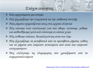 ΢τόχοι ενότητας
 Πώς αφηγούμαστε μια ιστορία
 Πώς ξεχωρίζουμε την ενεργητική και την παθητική σύνταξη
 Ποια ρήματα σχηματίζονται όπως στα αρχαία ελληνικά
 Πώς κάνουμε έναν απολογισμό (για όσα είδαμε, ακούσαμε, μάθαμε
και αισθανθήκαμε) μετά από επίσκεψη σε κάποιο χώρο
 Πώς πείθουμε κάποιον, δικαιολογώντας αυτά που λέμε
 Πώς ξεχωρίζουμε τα μεταβατικά από τα αμετάβατα ρήματα, καθώς
και τα ρήματα που παίρνουν αντικείμενο από αυτά που παίρνουν
κατηγορούμενο
 Πώς επιλέγουμε τις πληροφορίες που χρειαζόμαστε από τα
ενημερωτικά κείμενα
Δημιουργός: Φώτης Τουλιόπουλος http://esxoleio.weebly.com/
 