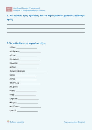 σελ.
741
Βοήθημα Γλώσσας Στ΄ Δημοτικού
Ενότητα 15 [Κινηματογράφος – Θέατρο]
Έκδοση taexeiola Λυμπεροπούλου Βασιλική
6. Να γράψετε τρεις προτάσεις που να περιλαμβάνουν χρονικούς προσδιορι-
σμούς.
____________________________________________________________________
____________________________________________________________________
____________________________________________________________________
7. Να συλλαβίσετε τις παρακάτω λέξεις.
κόλπο: __________________
πλοίαρχος: __________________
πέτρα: __________________
κομπολόι: __________________
κάγκελο: __________________
άλσος: __________________
συρματόπλεγμα: __________________
καΐκι: __________________
ρολόι: __________________
αποστολή: __________________
βαμβάκι: __________________
γυαλί: __________________
ευχή: __________________
έρχομαι: __________________
θάρρος: __________________
ανεύθυνος: __________________
ερπετό: __________________
 