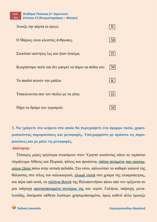 σελ.
743
Βοήθημα Γλώσσας Στ΄ Δημοτικού
Ενότητα 15 [Κινηματογράφος – Θέατρο]
Έκδοση taexeiola Λυμπεροπούλου Βασιλική
Άνοιξε την πόρτα κι έφυγε. Κ
Ο Μάριος είναι κλειστός άνθρωπος. Μ
Στεκόταν ακίνητος λες και ήταν άγαλμα. Π
Κουράστηκε πολύ και δεν μπορεί να πάρει τα πόδια του. Μ
Τα παιδιά πετούν την μπάλα. Κ
Τσακώνονται σαν τον σκύλο με τη γάτα. Π
Πήρε το δρόμο του γυρισμού. Μ
3. Να γράψετε ένα κείμενο στο οποίο θα περιγράφετε ένα όμορφο τοπίο, χρησι-
μοποιώντας παρομοιώσεις και μεταφορές. Υπογραμμίστε με πράσινο τις παρο-
μοιώσεις και με μπλε τις μεταφορές.
Απάντηση:
Τέσσερις μέρες αργότερα στεκόμουν στον Υμηττό κοιτώντας κάτω το τεράστιο
σύμπλεγμα Αθήνας και Πειραιά, πόλεις και προάστια, σπίτια πεταμένα σαν εκατομ-
μύρια ζάρια πάνω στην αττική πεδιάδα. Στο νότο, απλωνόταν το καθαρό γαλανό της
θάλασσας στο τέλος του καλοκαιριού, χλωμά νησιά στο χρώμα της ελαφρόπετρας,
και πέρα από αυτά, τα γαλήνια βουνά της Πελοποννήσου πάνω από τον ορίζοντα σε
μια υπέροχη ακινητοποιημένη συνέχεια γης και νερού. Γαλήνια, υπέροχη, μεγα-
λειώδης, δοκίμασα επίθετα λιγότερο χρησιμοποιημένα, όμως καθετί άλλο έμοιαζε
 