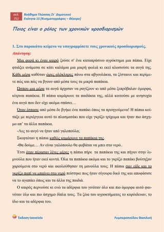 σελ.
751
Βοήθημα Γλώσσας Στ΄ Δημοτικού
Ενότητα 15 [Κινηματογράφος – Θέατρο]
Έκδοση taexeiola Λυμπεροπούλου Βασιλική
Ποιος είναι ο ρόλος των χρονικών προσδιορισμών
1. Στο παρακάτω κείμενο να υπογραμμίσετε τους χρονικούς προσδιορισμούς.
Απάντηση:
Μια φορά κι έναν καιρό ζούσε σ' ένα καταπράσινο αγρόκτημα μια πάπια. Είχε
φτιάξει ανάμεσα σε κάτι καλάμια μια μικρή φωλιά κι εκεί κλωσούσε τα αυγά της.
Κάθε μέρα καθόταν ώρες ολόκληρες πάνω στα αβγουλάκια, τα ζέσταινε και περίμε-
νε πώς και πώς να βγουν από μέσα τους τα μικρά παπάκια.
Ώσπου μια μέρα τα αυγά άρχισαν να ραγίζουν κι από μέσα ξεπρόβαλαν όμορφα,
κίτρινα παπάκια. Η πάπια καμάρωνε τα παιδάκια της, αλλά κοιτούσε με ανησυχία
ένα αυγό που δεν είχε ακόμα σπάσει…
Όταν έσπασε από μέσα δε βγήκε ένα παπάκι όπως τα προηγούμενα! Η πάπια κοί-
ταξε με περιέργεια αυτό το πλασματάκι που είχε γκρίζο τρίχωμα και ήταν πιο άσχη-
μο απ’ τα άλλα παπάκια.
-Λες το αυγό να ήταν από γαλοπούλα;
Σκεφτόταν η πάπια καθώς καμάρωνε τα παπάκια της.
-Θα δούμε… Αν είναι γαλόπουλο θα φοβάται να μπει στο νερό..
Έτσι όταν πέρασαν λίγες μέρες η πάπια πήρε τα παπάκια της και πήγαν στην λι-
μνούλα που ήταν εκεί κοντά. Όλα τα παπάκια ακόμα και το γκρίζο παπάκι βούτηξαν
χαρούμενα στο νερό και ακολούθησαν τη μανούλα τους. Η πάπια σαν είδε και το
γκρίζο παπί να μπαίνει στο νερό πείστηκε πως ήταν σίγουρα δικό της και αποφάσισε
να το αγαπάει όπως και τα άλλα της παιδιά.
Ο καιρός περνούσε κι ενώ τα αδέρφια του γινόταν όλο και πιο όμορφα αυτό φαι-
νόταν όλο και πιο άσχημο δίπλα τους. Τα ζώα του αγροκτήματος το κορόιδευαν, το
ίδιο και τα αδέρφια του.
 