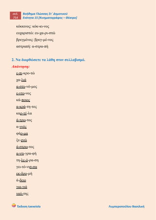 σελ.
754
Βοήθημα Γλώσσας Στ΄ Δημοτικού
Ενότητα 15 [Κινηματογράφος – Θέατρο]
Έκδοση taexeiola Λυμπεροπούλου Βασιλική
κόκκινος: κόκ-κι-νος
ευχαριστώ: ευ-χα-ρι-στώ
βρεγμένος: βρεγ-μέ-νος
αστραπή: α-στρα-πή
2. Να διορθώσετε τα λάθη στον συλλαβισμό.
Απάντηση:
ε-πι-κρο-τώ
χα-λιά
α-στυ-νό-μος
ε-ντο-νος
κά-ποιος
α-κρά-τη-τος
καρ-τέ-λα
ά-τρω-τος
α-γνός
φάρ-μα
ξε-χνώ
ά-στρω-τος
α-ντι-γρα-φή
τη-λε-ό-ρα-ση
γει-τό-νισ-σα
εκ-δρο-μή
ά-δειο
για-γιά
ναύ-της
 