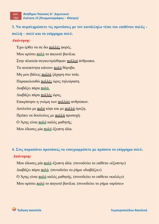 σελ.
760
Βοήθημα Γλώσσας Στ΄ Δημοτικού
Ενότητα 15 [Κινηματογράφος – Θέατρο]
Έκδοση taexeiola Λυμπεροπούλου Βασιλική
3. Να συμπληρώσετε τις προτάσεις με τον κατάλληλο τύπο του επιθέτου πολύς -
πολλή – πολύ και το επίρρημα πολύ.
Απάντηση:
Έχω έρθει να σε δω πολλές φορές.
Μου αρέσει πολύ το παγωτό βανίλια.
Στην πλατεία συγκεντρώθηκαν πολλοί άνθρωποι.
Τα αυτοκίνητα κάνουν πολύ θόρυβο.
Μη μου βάλεις πολλή ζάχαρη στο τσάι.
Παρακολουθώ πολλές ώρες τηλεόραση.
Διαβάζει πάρα πολύ.
Διαβάζει πάρα πολλές ώρες.
Επικράτησε η γνώμη των πολλών ανθρώπων.
Δουλεύει με πολύ κέφι και με πολλή όρεξη.
Πρέπει να δουλεύεις με πολλή προσοχή.
Ο Άρης είναι πολύ καλός μαθητής.
Μου έδωσες μία πολύ έξυπνη ιδέα.
4. Στις παραπάνω προτάσεις να υπογραμμίσετε με πράσινο το επίρρημα πολύ.
Απάντηση:
Μου έδωσες μία πολύ έξυπνη ιδέα. (συνοδεύει το επίθετο «έξυπνη»)
Διαβάζει πάρα πολύ. (συνοδεύει το ρήμα «διαβάζει»)
Ο Άρης είναι πολύ καλός μαθητής. (συνοδεύει το επίθετο «καλός»)
Μου αρέσει πολύ το παγωτό βανίλια. (συνοδεύει το ρήμα «αρέσει»
 