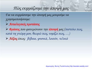 Πώς εκφράζουμε την άποψή μας
Για να εκφράσουμε την άποψή μας μπορούμε να
χρησιμοποιήσουμε:
 Αιτιολογικές προτάσεις
 Υράσεις που φανερώνουν την άποψή μας (πιστεύω πως,
κατά τη γνώμη μου, θεωρώ πως, νομίζω πως, …)
 Λέξεις όπως: βέβαια, φυσικά, λοιπόν, τελικά
Δημιουργός: Φώτης Τουλιόπουλος http://esxoleio.weebly.com/
 