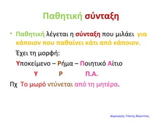 Παθητική σύνταξη
• Παθητική λέγεται η σύνταξη που μιλάει για
κάποιον που παθαίνει κάτι από κάποιον.
Έχει τη μορφή:
Υποκείμενο – Ρήμα – Ποιητικό Αίτιο
Υ Ρ Π.Α.
Πχ Το μωρό ντύνεται από τη μητέρα.
Δημιουργός: Γιάννης Φερεντίνος
 