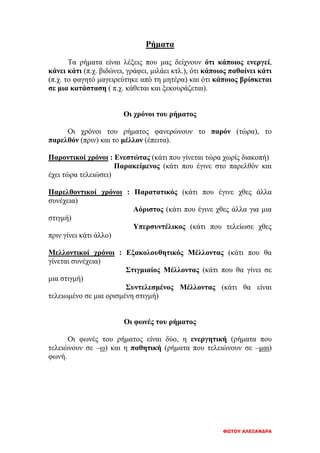 ΦΩΤΟΥ ΑΛΕΞΑΝΔΡΑ
Ρήματα
Τα ρήματα είναι λέξεις που μας δείχνουν ότι κάποιος ενεργεί,
κάνει κάτι (π.χ. βιδώνει, γράφει, μιλάει κτλ.), ότι κάποιος παθαίνει κάτι
(π.χ. το φαγητό μαγειρεύτηκε από τη μητέρα) και ότι κάποιος βρίσκεται
σε μια κατάσταση ( π.χ. κάθεται και ξεκουράζεται).
Οι χρόνοι του ρήματος
Οι χρόνοι του ρήματος φανερώνουν το παρόν (τώρα), το
παρελθόν (πριν) και το μέλλον (έπειτα).
Παροντικοί χρόνοι : Ενεστώτας (κάτι που γίνεται τώρα χωρίς διακοπή)
Παρακείμενος (κάτι που έγινε στο παρελθόν και
έχει τώρα τελειώσει)
Παρελθοντικοί χρόνοι : Παρατατικός (κάτι που έγινε χθες άλλα
συνέχεια)
Αόριστος (κάτι που έγινε χθες άλλα για μια
στιγμή)
Υπερσυντέλικος (κάτι που τελείωσε χθες
πριν γίνει κάτι άλλο)
Μελλοντικοί χρόνοι : Εξακολουθητικός Μέλλοντας (κάτι που θα
γίνεται συνέχεια)
Στιγμιαίος Μέλλοντας (κάτι που θα γίνει σε
μια στιγμή)
Συντελεσμένος Μέλλοντας (κάτι θα είναι
τελειωμένο σε μια ορισμένη στιγμή)
Οι φωνές του ρήματος
Οι φωνές του ρήματος είναι δύο, η ενεργητική (ρήματα που
τελειώνουν σε –ω) και η παθητική (ρήματα που τελειώνουν σε –μαι)
φωνή.
 