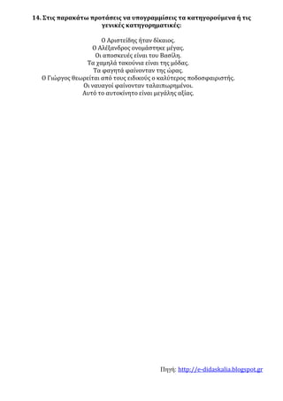 Πηγή: http://e-didaskalia.blogspot.gr
14. Στις παρακάτω προτάσεις να υπογραμμίσεις τα κατηγορούμενα ή τις
γενικές κατηγορηματικές:
Ο Αριστείδης ήταν δίκαιος.
Ο Αλέξανδρος ονομάστηκε μέγας.
Οι αποσκευές είναι του Βασίλη.
Τα χαμηλά τακούνια είναι της μόδας.
Τα φαγητά φαίνονταν της ώρας.
Ο Γιώργος θεωρείται από τους ειδικούς ο καλύτερος ποδοσφαιριστής.
Οι ναυαγοί φαίνονταν ταλαιπωρημένοι.
Αυτό το αυτοκίνητο είναι μεγάλης αξίας.
 