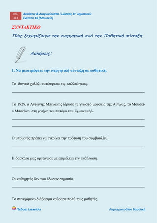 σελ.
341
Ασκήσεις & Διαγωνίσματα Γλώσσας Στ΄ Δημοτικού
Ενότητα 16 [Μουσεία]
Έκδοση taexeiola Λυμπεροπούλου Βασιλική
ΣΥΝΤΑΚΤΙΚΟ
Πώς ξεχωρίζουμε την ενεργητική από την Παθητική σύνταξη
Ασκήσεις:
1. Να μετατρέψετε την ενεργητική σύνταξη σε παθητική.
Το δυνατό χαλάζι κατέστρεψε τις καλλιέργειες.
____________________________________________________________________
Το 1929, ο Αντώνης Μπενάκης ίδρυσε το γνωστό μουσείο της Αθήνας, το Μουσεί-
ο Μπενάκη, στη μνήμη του πατέρα του Εμμανουήλ.
____________________________________________________________________
____________________________________________________________________
Ο υπουργός πρέπει να εγκρίνει την πρόταση του συμβουλίου.
____________________________________________________________________
Η δασκάλα μας οργάνωσε με επιμέλεια την εκδήλωση.
____________________________________________________________________
Οι καθηγητές δεν του έδωσαν σημασία.
____________________________________________________________________
Το συνεχόμενο διάβασμα κούρασε πολύ τους μαθητές.
 