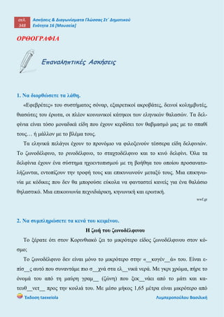 σελ.
348
Ασκήσεις & Διαγωνίσματα Γλώσσας Στ΄ Δημοτικού
Ενότητα 16 [Μουσεία]
Έκδοση taexeiola Λυμπεροπούλου Βασιλική
ΟΡΘΟΓΡΑΦΙΑ
Επαναληπτικές Ασκήσεις
1. Να διορθώσετε τα λάθη.
«Εφεβρέτες» του συστήματος σόναρ, εξαιρετικοί ακροβάτες, δεινοί κολημβυτές,
θιασώτες του έρωτα, οι πλέον κοινωνικοί κάτηκοι των εληνικών θαλασών. Τα δελ-
φίνια είναι τόσο μοναδικά είδη που έχουν κερδίσει τον θαβμασμό μας με το σπαθί
τους… ή μάλλον με το βλέμα τους.
Τα εληνικά πελάγοι έχουν το προνόμιο να φιλοξενούν τέσσερα είδη δελφινιών.
Το ζωνοδέλφινο, το ρινοδέλφινο, το σταχτοδέλφινο και το κινό δελφίνι. Όλα τα
δελφίνια έχουν ένα σύστημα ηχοεντοπισμού με τη βοήθηα του οποίου προσανατο-
λήζωνται, εντοπίζουν την τροφή τους και επικυνωνούν μεταξύ τους. Μια επικηνω-
νία με κόδικες που δεν θα μπορούσε εύκολα να φανταστεί κανείς για ένα θαλάσιο
θηλαστικό. Μια επικοινωνία πεχνιδιάρικη, κηνωνική και ερωτική.
wwf.gr
2. Να συμπληρώσετε τα κενά του κειμένου.
Η ζωή του ζωνοδέλφινου
Το ξέρατε ότι στον Κορινθιακό ζει το μικρότερο είδος ζωνοδέλφινου στον κό-
σμο;
Το ζωνοδέλφινο δεν είναι μόνο το μικρότερο στην «__κογέν__ά» του. Είναι ε-
πίσ__ς αυτό που συναντάμε πιο σ__χνά στα ελ__νικά νερά. Με γκρι χρώμα, πήρε το
όνομά του από τη μαύρη γραμ__ (ζώνη) που ξεκ__νάει από το μάτι και κα-
τευθ__νετ__ προς την κοιλιά του. Με μέσο μήκος 1,65 μέτρα είναι μικρότερο από
 