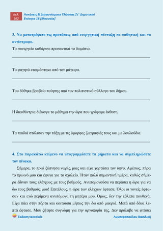 σελ.
362
Ασκήσεις & Διαγωνίσματα Γλώσσας Στ΄ Δημοτικού
Ενότητα 16 [Μουσεία]
Έκδοση taexeiola Λυμπεροπούλου Βασιλική
3. Να μετατρέψετε τις προτάσεις από ενεργητική σύνταξη σε παθητική και το
αντίστροφο.
Το συνεργείο καθάρισε προσεκτικά το δωμάτιο.
____________________________________________________________________
Το φαγητό ετοιμάστηκε από τον μάγειρα.
____________________________________________________________________
Του δόθηκε βραβείο ποίησης από τον πολιτιστικό σύλλογο του δήμου.
____________________________________________________________________
Η διευθύντρια διέκοψε το μάθημα την ώρα που γράφαμε έκθεση.
____________________________________________________________________
Τα παιδιά στόλισαν την τάξη με τις όμορφες ζωγραφιές τους και με λουλούδια.
____________________________________________________________________
4. Στο παρακάτω κείμενο να υπογραμμίσετε τα ρήματα και να συμπληρώσετε
τον πίνακα.
Σήμερα, το πρωί ξύπνησα νωρίς, μιας και είχα χορτάσει τον ύπνο. Αμέσως, πήρα
το πρωινό μου και έφυγα για το σχολείο. Ήταν πολύ σημαντική ημέρα, καθώς σήμε-
ρα έδιναν τους ελέγχους με τους βαθμούς. Ανυπομονούσα να περάσει η ώρα για να
δω τους βαθμούς μου! Επιτέλους, η ώρα των ελέγχων έφτασε. Όλοι οι γονείς έφτα-
σαν και εγώ περίμενα ανυπόμονα τη μητέρα μου. Όμως, δεν την έβλεπα πουθενά.
Είχα πάει στην πόρτα και κοιτούσα μήπως την δω από μακριά. Μετά από δέκα λε-
πτά έφτασε. Μου ζήτησε συγνώμη για την αργοπορία της. Δεν πρόλαβε να φτάσει
 
