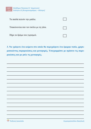 σελ.
714
Βοήθημα Γλώσσας Στ΄ Δημοτικού
Ενότητα 15 [Κινηματογράφος – Θέατρο]
Έκδοση taexeiola Λυμπεροπούλου Βασιλική
Τα παιδιά πετούν την μπάλα.
Τσακώνονται σαν τον σκύλο με τη γάτα.
Πήρε το δρόμο του γυρισμού.
3. Να γράψετε ένα κείμενο στο οποίο θα περιγράφετε ένα όμορφο τοπίο, χρησι-
μοποιώντας παρομοιώσεις και μεταφορές. Υπογραμμίστε με πράσινο τις παρο-
μοιώσεις και με μπλε τις μεταφορές.
____________________________________________________________________
____________________________________________________________________
____________________________________________________________________
____________________________________________________________________
____________________________________________________________________
____________________________________________________________________
____________________________________________________________________
____________________________________________________________________
____________________________________________________________________
____________________________________________________________________
____________________________________________________________________
____________________________________________________________________
____________________________________________________________________
____________________________________________________________________
____________________________________________________________________
 