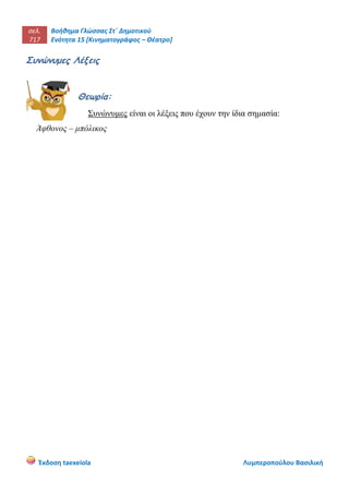 σελ.
717
Βοήθημα Γλώσσας Στ΄ Δημοτικού
Ενότητα 15 [Κινηματογράφος – Θέατρο]
Έκδοση taexeiola Λυμπεροπούλου Βασιλική
Συνώνυμες Λέξεις
Θεωρία:
Συνώνυμες είναι οι λέξεις που έχουν την ίδια σημασία:
Άφθονος – μπόλικος
 