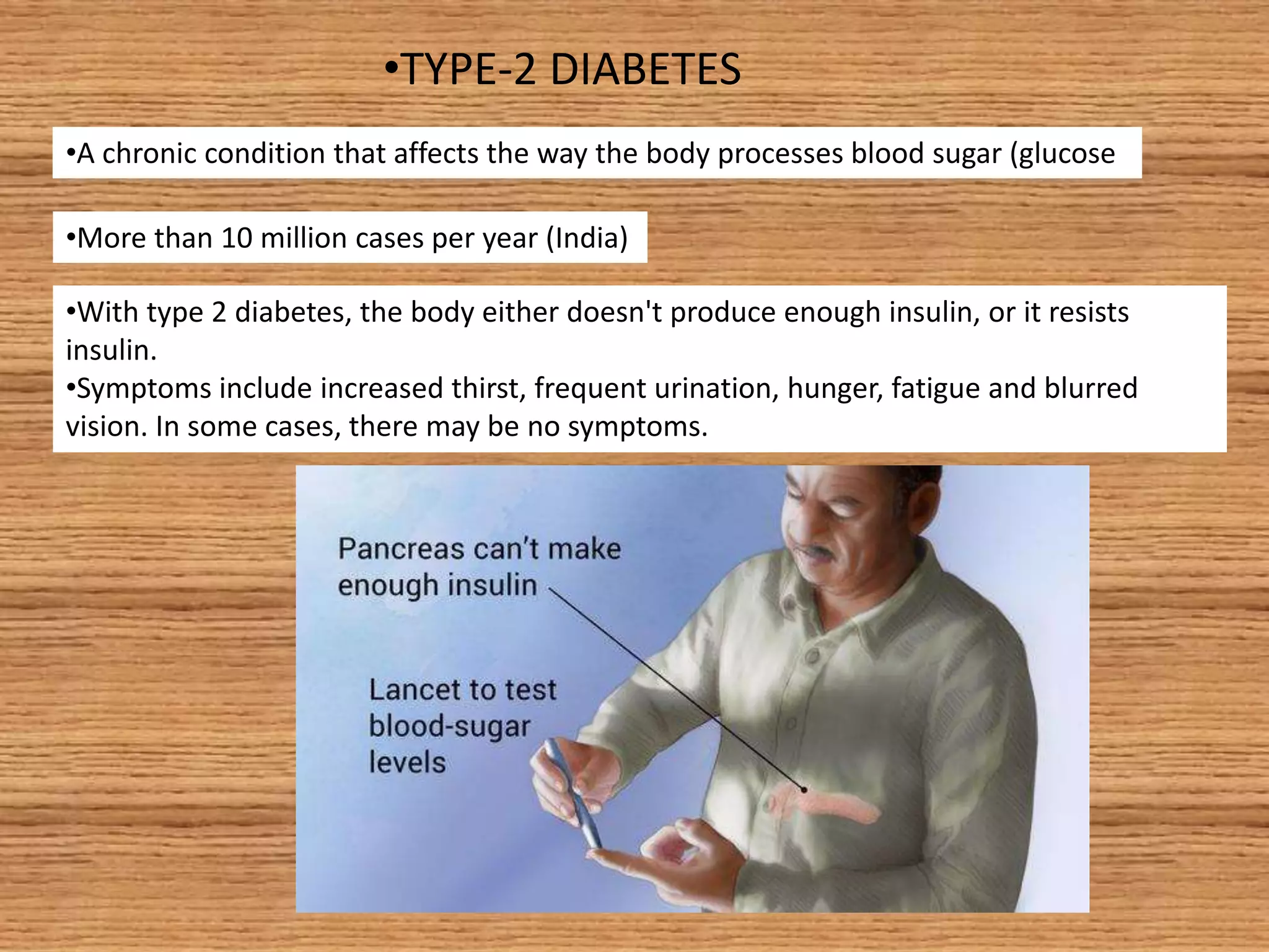 •TYPE-2 DIABETES
•A chronic condition that affects the way the body processes blood sugar (glucose
•More than 10 million cases per year (India)
•With type 2 diabetes, the body either doesn't produce enough insulin, or it resists
insulin.
•Symptoms include increased thirst, frequent urination, hunger, fatigue and blurred
vision. In some cases, there may be no symptoms.
 
