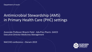 Associate Professor Bhavini Patel - Adv.Prac.Pharm. GAICD
Executive Director Medicines Management
NACCHO conference – Darwin 2019
Department of Health
Antimicrobial Stewardship (AMS)
in Primary Health Care (PHC) settings
 