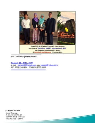 -----------------------------------------------------
Info LENGKAP (Narasumber):
Kanaidi, SE., M.Si., cSAP
e-mail : kanaidi63@gmail.com atau kanaidi@yahoo.com
HP. 0812 2353 284 WA.0878 2330 6608
------------------------------------------------------------------
Manyar Regency,
Jl. Cendrawasih No. 23
BANDUNG 40375 - Indonesia
Telp./Fax. 022 – 4267735
 