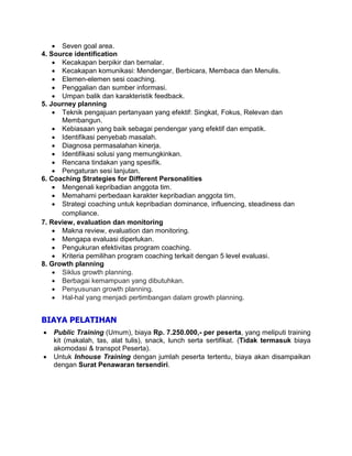  Seven goal area.
4. Source identification
 Kecakapan berpikir dan bernalar.
 Kecakapan komunikasi: Mendengar, Berbicara, Membaca dan Menulis.
 Elemen-elemen sesi coaching.
 Penggalian dan sumber informasi.
 Umpan balik dan karakteristik feedback.
5. Journey planning
 Teknik pengajuan pertanyaan yang efektif: Singkat, Fokus, Relevan dan
Membangun.
 Kebiasaan yang baik sebagai pendengar yang efektif dan empatik.
 Identifikasi penyebab masalah.
 Diagnosa permasalahan kinerja.
 Identifikasi solusi yang memungkinkan.
 Rencana tindakan yang spesifik.
 Pengaturan sesi lanjutan.
6. Coaching Strategies for Different Personalities
 Mengenali kepribadian anggota tim.
 Memahami perbedaan karakter kepribadian anggota tim.
 Strategi coaching untuk kepribadian dominance, influencing, steadiness dan
compliance.
7. Review, evaluation dan monitoring
 Makna review, evaluation dan monitoring.
 Mengapa evaluasi diperlukan.
 Pengukuran efektivitas program coaching.
 Kriteria pemilihan program coaching terkait dengan 5 level evaluasi.
8. Growth planning
 Siklus growth planning.
 Berbagai kemampuan yang dibutuhkan.
 Penyusunan growth planning.
 Hal-hal yang menjadi pertimbangan dalam growth planning.
BIAYA PELATIHAN
 Public Training (Umum), biaya Rp. 7.250.000,- per peserta, yang meliputi training
kit (makalah, tas, alat tulis), snack, lunch serta sertifikat. (Tidak termasuk biaya
akomodasi & transpot Peserta).
 Untuk Inhouse Training dengan jumlah peserta tertentu, biaya akan disampaikan
dengan Surat Penawaran tersendiri.
 
