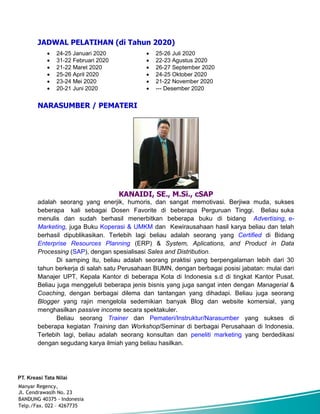 JADWAL PELATIHAN (di Tahun 2020)
 24-25 Januari 2020
 31-22 Februari 2020
 21-22 Maret 2020
 25-26 April 2020
 23-24 Mei 2020
 20-21 Juni 2020
 25-26 Juli 2020
 22-23 Agustus 2020
 26-27 September 2020
 24-25 Oktober 2020
 21-22 November 2020
 --- Desember 2020
NARASUMBER / PEMATERI
KANAIDI, SE., M.Si., cSAP
adalah seorang yang enerjik, humoris, dan sangat memotivasi. Berjiwa muda, sukses
beberapa kali sebagai Dosen Favorite di beberapa Perguruan Tinggi. Beliau suka
menulis dan sudah berhasil menerbitkan beberapa buku di bidang Advertising, e-
Marketing, juga Buku Koperasi & UMKM dan Kewirausahaan hasil karya beliau dan telah
berhasil dipublikasikan. Terlebih lagi beliau adalah seorang yang Certified di Bidang
Enterprise Resources Planning (ERP) & System, Aplications, and Product in Data
Processing (SAP), dengan spesialisasi Sales and Distribution.
Di samping itu, beliau adalah seorang praktisi yang berpengalaman lebih dari 30
tahun berkerja di salah satu Perusahaan BUMN, dengan berbagai posisi jabatan: mulai dari
Manajer UPT, Kepala Kantor di beberapa Kota di Indonesia s.d di tingkat Kantor Pusat.
Beliau juga menggeluti beberapa jenis bisnis yang juga sangat inten dengan Managerial &
Coaching, dengan berbagai dilema dan tantangan yang dihadapi. Beliau juga seorang
Blogger yang rajin mengelola sedemikian banyak Blog dan website komersial, yang
menghasilkan passive income secara spektakuler.
Beliau seorang Trainer dan Pemateri/Instruktur/Narasumber yang sukses di
beberapa kegiatan Training dan Workshop/Seminar di berbagai Perusahaan di Indonesia.
Terlebih lagi, beliau adalah seorang konsultan dan peneliti marketing yang berdedikasi
dengan segudang karya ilmiah yang beliau hasilkan.
Manyar Regency,
Jl. Cendrawasih No. 23
BANDUNG 40375 - Indonesia
Telp./Fax. 022 – 4267735
 