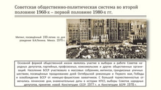 Советская общественно-политическая система во второй
половине 1960-х – первой половине 1980-х гг.
Основной формой общественной жизни являлось участие в выборах и работе Советов на-
родных депутатов, партийных, профсоюзных, комсомольских и других общественных органи-
заций. Население БССР участвовало в массовых собраниях, митингах, грандиозных уличных
шествиях, посвящённых празднованию дней Октябрьской революции и Первого мая, Победы
и освобождения БССР от немецко-фашистских захватчиков. С большой торжественностью от-
мечались ленинские дни, знаменательные даты в истории КПСС, выборы Советов народных
депутатов, принятие новой Конституции СССР 1977 г. и Конституции БСРР 1978 г.
Митинг, посвящённый 100-летию со дня
рождения В.И.Ленина. Минск. 1970 г.
 
