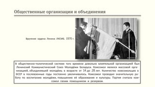 Общественные организации и объединения
В общественно-политической системе того времени довольно влиятельной организацией был
Ленинский Коммунистический Союз Молодёжи Беларуси. Комсомол являлся массовой орга-
низацией, объединявшей молодёжь в возрасте от 14 до 28 лет. Количество комсомольцев в
БССР в послевоенные годы постоянно увеличивалось. Комсомол проводил значительную ра-
боту по воспитанию молодёжи, повышению её образования и культуры. Партия считала ком-
сомол своим помощником и резервом.
Вручение ордена Ленина ЛКСМБ. 1970 г.
 