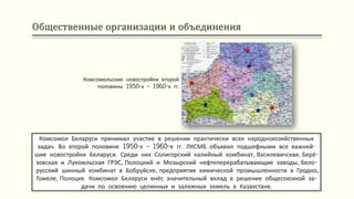 Общественные организации и объединения
Комсомол Беларуси принимал участие в решении практически всех народнохозяйственных
задач. Во второй половине 1950-х – 1960-е гг. ЛКСМБ объявил подшефными все важней-
шие новостройки Беларуси. Среди них Солигорский калийный комбинат, Василевичская, Берё-
зовская и Лукомльская ГРЭС, Полоцкий и Мозырский нефтеперерабатывающие заводы, Бело-
русский шинный комбинат в Бобруйске, предприятия химической промышленности в Гродно,
Гомеле, Полоцке. Комсомол Беларуси внёс значительный вклад в решение общесоюзной за-
дачи по освоению целинных и залежных земель в Казахстане.
Комсомольские новостройки второй
половины 1950-х – 1960-х гг.
 